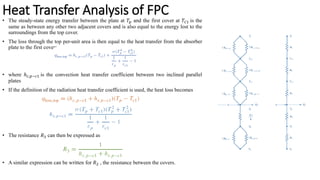 • The steady-state energy transfer between the plate at 𝑇𝑝 and the first cover at 𝑇𝐶1 is the
same as between any other two adjacent covers and is also equal to the energy lost to the
surroundings from the top cover.
• The loss through the top per-unit area is then equal to the heat transfer from the absorber
plate to the first cover:
• where ℎ𝑐,𝑝−𝑐1 is the convection heat transfer coefficient between two inclined parallel
plates
• If the definition of the radiation heat transfer coefficient is used, the heat loss becomes
• The resistance 𝑅3 can then be expressed as
• A similar expression can be written for 𝑅2 , the resistance between the covers.
Heat Transfer Analysis of FPC
 