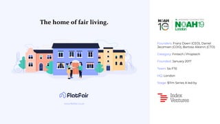 Founders: Franz Doerr (CEO), Daniel
Jeczmien (COO), Bartosz Alksnin (CTO)
Category: Fintech / Proptech
Founded: January 2017
Team: 54 FTE
HQ: London
Stage: $11m Series A led by
The home of fair living.
www.flatfair.co.uk
 