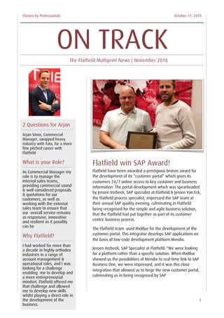 Chosen by Professionals October 31, 2018
Flatfield win SAP Award!
Flatfield have been awarded a prestigious bronze award for
the development of its “customer portal” which gives its
customers 24/7 online access to key customer and business
information. The portal development which was spearheaded
by Jeroen Verbeek, SAP specialist at Flatfield & Jeroen Van Eck,
the Flatfield process specialist, impressed the SAP team at
their annual SAP quality evening, culminating in Flatfield
being recognised for the simple and agile business solution,
that the Flatfield had put together as part of its customer
centric business process.
The Flatfield team used MxBlue for the development of the
customer portal. This integrator develops SAP applications on
the basis of low-code development platform Mendix.
Jeroen Verbeek, SAP Specialist at Flatfield: "We were looking
for a platform rather than a specific solution. When MxBlue
showed us the possibilities of Mendix to real-time link to SAP
Business One, we were impressed, and it was this close
integration that allowed us to forge the new customer portal,
culminating us in being recognised by SAP
Flatfield Multiprint News 1
2 Questions for Arjan
Arjan Sinoo, Commercial
Manager, swapped heavy
industry with Tata, for a more
fine pitched career with
Flatfield
What is your Role?
As Commercial Manager my
role is to manage the
internal sales teams,
providing commercial sound
& well considered proposals
& quotations for our
customers, as well as
working with the external
sales team to ensure that
our overall service remains
as responsive, innovative
and resilient as it possibly
can be
Why Flatfield?
I had worked for more than
a decade in highly orthodox
industries in a range of
account management &
operational roles, and I was
looking for a challenge
enabling me to develop and
a more entrepreneurial
mindset. Flatfield offered me
that challenge and allowed
me to develop new skills
whilst playing a direct role in
the development of the
business.
ON TRACKThe Flatfield Multiprint News | November 2018
 