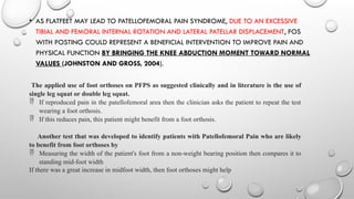 • AS FLATFEET MAY LEAD TO PATELLOFEMORAL PAIN SYNDROME, DUE TO AN EXCESSIVE
TIBIAL AND FEMORAL INTERNAL ROTATION AND LATERAL PATELLAR DISPLACEMENT, FOS
WITH POSTING COULD REPRESENT A BENEFICIAL INTERVENTION TO IMPROVE PAIN AND
PHYSICAL FUNCTION BY BRINGING THE KNEE ABDUCTION MOMENT TOWARD NORMAL
VALUES (JOHNSTON AND GROSS, 2004).
The applied use of foot orthoses on PFPS as suggested clinically and in literature is the use of
single leg squat or double leg squat.
 If reproduced pain in the patellofemoral area then the clinician asks the patient to repeat the test
wearing a foot orthosis.
 If this reduces pain, this patient might benefit from a foot orthosis.
Another test that was developed to identify patients with Patellofemoral Pain who are likely
to benefit from foot orthoses by
 Measuring the width of the patient's foot from a non-weight bearing position then compares it to
standing mid-foot width
If there was a great increase in midfoot width, then foot orthoses might help
 