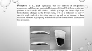 Desmyttere et al., 2021 highlighted that The addition of anti-pronator
components on FOs seems more suitable than modifying FO stiffness to alter gait
patterns in individuals with flatfeet. Indeed, postings can induce significant
biomechanical changes in the frontal plane, such as a reduction in rearfoot
eversion angle and ankle inversion moment, as well as an increase in knee
abduction moment, highlighting its beneficial effect on the control of excessive
foot pronation.
 