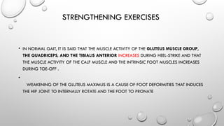 STRENGTHENING EXERCISES
• IN NORMAL GAIT, IT IS SAID THAT THE MUSCLE ACTIVITY OF THE GLUTEUS MUSCLE GROUP,
THE QUADRICEPS, AND THE TIBIALIS ANTERIOR INCREASES DURING HEEL-STRIKE AND THAT
THE MUSCLE ACTIVITY OF THE CALF MUSCLE AND THE INTRINSIC FOOT MUSCLES INCREASES
DURING TOE-OFF .
•
WEAKENING OF THE GLUTEUS MAXIMUS IS A CAUSE OF FOOT DEFORMITIES THAT INDUCES
THE HIP JOINT TO INTERNALLY ROTATE AND THE FOOT TO PRONATE
 