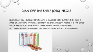 3)AN OFF THE SHELF (OTS) INSOLE
• IS GENERALLY IN A NEUTRAL POSITION WITH A STANDARD ARCH SUPPORT. THE INSOLE IS
MADE OF A MATERIAL, WHICH HAS DIFFERENT DENSITIES. IT IS LOW PROFILE AND HAS GOOD
SHOCK ABSORPTION. THESE INSOLES OFFER MINIMAL CORRECTION WITH NO
ACCOMMODATE ON OF DEFORMITY. BUT THEY ARE OFTEN A GOOD STARTING POINT.
 