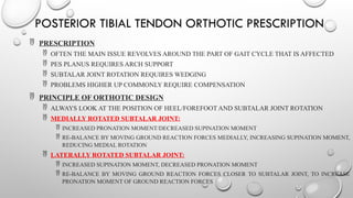 POSTERIOR TIBIAL TENDON ORTHOTIC PRESCRIPTION
 PRESCRIPTION
 OFTEN THE MAIN ISSUE REVOLVES AROUND THE PART OF GAIT CYCLE THAT IS AFFECTED
 PES PLANUS REQUIRES ARCH SUPPORT
 SUBTALAR JOINT ROTATION REQUIRES WEDGING
 PROBLEMS HIGHER UP COMMONLY REQUIRE COMPENSATION
 PRINCIPLE OF ORTHOTIC DESIGN
 ALWAYS LOOK AT THE POSITION OF HEEL/FOREFOOT AND SUBTALAR JOINT ROTATION
 MEDIALLY ROTATED SUBTALAR JOINT:
 INCREASED PRONATION MOMENT/DECREASED SUPINATION MOMENT
 RE-BALANCE BY MOVING GROUND REACTION FORCES MEDIALLY, INCREASING SUPINATION MOMENT,
REDUCING MEDIAL ROTATION
 LATERALLY ROTATED SUBTALAR JOINT:
 INCREASED SUPINATION MOMENT, DECREASED PRONATION MOMENT
 RE-BALANCE BY MOVING GROUND REACTION FORCES CLOSER TO SUBTALAR JOINT, TO INCREASE
PRONATION MOMENT OF GROUND REACTION FORCES
 