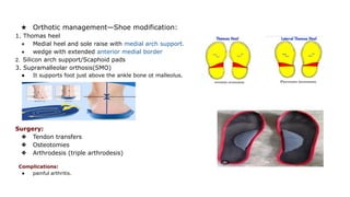 ★ Orthotic management—Shoe modification:
1. Thomas heel
● Medial heel and sole raise with medial arch support.
● wedge with extended anterior medial border
2. Silicon arch support/Scaphoid pads
3. Supramalleolar orthosis(SMO)
● It supports foot just above the ankle bone ot malleolus.
Surgery:
❖ Tendon transfers
❖ Osteotomies
❖ Arthrodesis (triple arthrodesis)
Complications:
● painful arthritis.
 