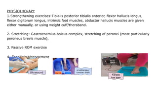 PHYSIOTHERAPY
1.Strengthening exercises:Tibialis posterior tibialis anterior, flexor hallucis longus,
flexor digitorum longus, intrinsic foot muscles, abductor hallucis muscles are given
either manually, or using weight cuff/theraband.
2. Stretching: Gastrocnemius-soleus complex, stretching of peronei (most particularly
peroneus brevis muscle),
3. Passive ROM exercise
4. Foot Pain Management
Faradic
foot bath
cryotherapy/
contract bath
Ultrasound
 