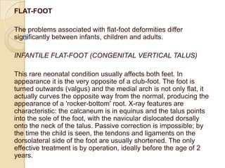 FLAT-FOOT

The problems associated with flat-foot deformities differ
significantly between infants, children and adults.

INFANTILE FLAT-FOOT (CONGENITAL VERTICAL TALUS)

This rare neonatal condition usually affects both feet. In
appearance it is the very opposite of a club-foot. The foot is
turned outwards (valgus) and the medial arch is not only flat, it
actually curves the opposite way from the normal, producing the
appearance of a 'rocker-bottom' root. X-ray features are
characteristic: the calcaneum is in equinus and the talus points
into the sole of the foot, with the navicular dislocated dorsally
onto the neck of the talus. Passive correction is impossible; by
the time the child is seen, the tendons and ligaments on the
dorsolateral side of the foot are usually shortened. The only
effective treatment is by operation, ideally before the age of 2
years.
 
