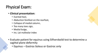 Physical Exam:
• Clinical presentation:
• Everted heel,
• Abduction forefoot on the rearfoot,
• Collapse of medial column,
• Too many toes sign,
• Medial bulge,
• Inc. Lat malleolar index
• Evaluate patient for equinus using Silfverskoild test to determine a
sagittal plane deformity
• Equinus – Gastroc-Soleus or Gastroc only
 