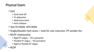 Physical Exam:
• Gait
• Early heel off
• FF abduction
• Abductory twist
• Arch collapse
• Test STJ ROM, MTJ ROM
• Single/Double heel raises – look for calc inversion, PT tendon fxn
• RF/FF relationship
• Rigid FF valgus -- STJ supination
• Flexible FF valgus -- STJ pronation
• Rigid or flexible RF valgus
• RCSP
 