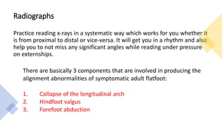Radiographs
Practice reading x-rays in a systematic way which works for you whether it
is from proximal to distal or vice-versa. It will get you in a rhythm and also
help you to not miss any significant angles while reading under pressure
on externships.
There are basically 3 components that are involved in producing the
alignment abnormalities of symptomatic adult flatfoot:
1. Collapse of the longitudinal arch
2. Hindfoot valgus
3. Forefoot abduction
 