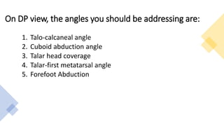 On DP view, the angles you should be addressing are:
1. Talo-calcaneal angle
2. Cuboid abduction angle
3. Talar head coverage
4. Talar-first metatarsal angle
5. Forefoot Abduction
 