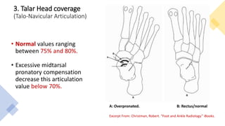 3. Talar Head coverage
(Talo-Navicular Articulation)
• Normal values ranging
between 75% and 80%.
• Excessive midtarsal
pronatory compensation
decrease this articulation
value below 70%.
A: Overpronated. B: Rectus/normal
Excerpt From: Christman, Robert. “Foot and Ankle Radiology.” iBooks.
 