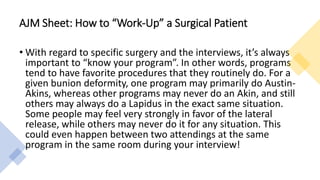 AJM Sheet: How to “Work-Up” a Surgical Patient
• With regard to specific surgery and the interviews, it’s always
important to “know your program”. In other words, programs
tend to have favorite procedures that they routinely do. For a
given bunion deformity, one program may primarily do Austin-
Akins, whereas other programs may never do an Akin, and still
others may always do a Lapidus in the exact same situation.
Some people may feel very strongly in favor of the lateral
release, while others may never do it for any situation. This
could even happen between two attendings at the same
program in the same room during your interview!
 