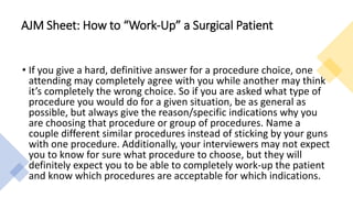 • If you give a hard, definitive answer for a procedure choice, one
attending may completely agree with you while another may think
it’s completely the wrong choice. So if you are asked what type of
procedure you would do for a given situation, be as general as
possible, but always give the reason/specific indications why you
are choosing that procedure or group of procedures. Name a
couple different similar procedures instead of sticking by your guns
with one procedure. Additionally, your interviewers may not expect
you to know for sure what procedure to choose, but they will
definitely expect you to be able to completely work-up the patient
and know which procedures are acceptable for which indications.
AJM Sheet: How to “Work-Up” a Surgical Patient
 