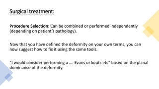 Surgical treatment:
Procedure Selection: Can be combined or performed independently
(depending on patient’s pathology).
Now that you have defined the deformity on your own terms, you can
now suggest how to fix it using the same tools.
“I would consider performing a …. Evans or kouts etc” based on the planal
dominance of the deformity.
 