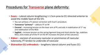 Procedures for Transverse plane deformity:
• Evans – Lateral column lengthening 1-1.5cm prox to CCJ directed anterior to
avoid the middle facet of the STJ.
• You can achieve a Tri-planar correction with Evan’s procedure.
• Transverse *primary* – adducts FF on RF
• Coronal – increasing tension on the lever arm of PL and aids in stabilization of 1st ray
and stabilization of the MLA
• Sagittal – increase tension on the spring ligament long and short plantar ligs, stabilizes
MLA, and creates pf of the FF on the RF increases the pitch of the calcaneus
• Kidner – excision of accessory navicular or prominence of navicular
tuberosity, PT tendon to underside of navicular
• Distraction CCJ arthrodesis – lengthens lateral column and fuses CCJ.
 