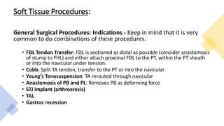 Soft Tissue Procedures:
General Surgical Procedures: Indications - Keep in mind that it is very
common to do combinations of these procedures.
• FDL Tendon Transfer: FDL is sectioned as distal as possible (consider anastomosis
of stump to FHL) and either attach proximal FDL to the PT, within the PT sheath
or into the navicular under tension.
• Cobb: Split TA tendon, transfer to the PT or into the navicular
• Young’s Tenosuspension: TA rerouted through navicular
• Anastomosis of PB and PL: Removes PB as deforming force
• STJ implant (arthroeresis)
• TAL
• Gastroc recession
 