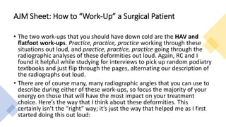 • The two work-ups that you should have down cold are the HAV and
flatfoot work-ups. Practice, practice, practice working through these
situations out loud, and practice, practice, practice going through the
radiographic analyses of these deformities out loud. Again, RC and I
found it helpful while studying for interviews to pick up random podiatry
textbooks and just flip through the pages, alternating our description of
the radiographs out loud.
• There are of course many, many radiographic angles that you can use to
describe during either of these work-ups, so focus the majority of your
energy on those that will have the most impact on your treatment
choice. Here’s the way that I think about these deformities. This
certainly isn’t the “right” way; it’s just the way that helped me as I first
started doing this out loud:
AJM Sheet: How to “Work-Up” a Surgical Patient
 
