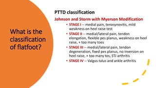 What is the
classification
of flatfoot?
PTTD classification
Johnson and Storm with Myerson Modification
• STAGE I -- medial pain, tenosynovitis, mild
weakness on heel raise test
• STAGE II -- medial/lateral pain, tendon
elongation, flexible pes planus, weakness on heel
raise, + too many toes
• STAGE III -- medial/lateral pain, tendon
degeneration, fixed pes planus, no inversion on
heel raise, + too many tos, STJ arthritis
• STAGE IV -- Valgus talus and ankle arthritis
 