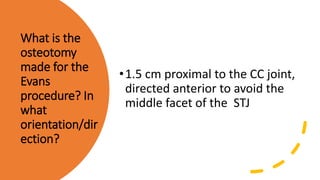 What is the
osteotomy
made for the
Evans
procedure? In
what
orientation/dir
ection?
•1.5 cm proximal to the CC joint,
directed anterior to avoid the
middle facet of the STJ
 