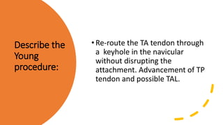 Describe the
Young
procedure:
•Re-route the TA tendon through
a keyhole in the navicular
without disrupting the
attachment. Advancement of TP
tendon and possible TAL.
 