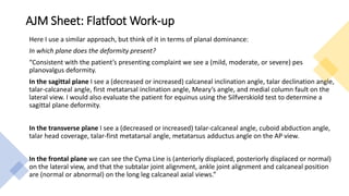 AJM Sheet: Flatfoot Work-up
Here I use a similar approach, but think of it in terms of planal dominance:
In which plane does the deformity present?
“Consistent with the patient’s presenting complaint we see a (mild, moderate, or severe) pes
planovalgus deformity.
In the sagittal plane I see a (decreased or increased) calcaneal inclination angle, talar declination angle,
talar-calcaneal angle, first metatarsal inclination angle, Meary’s angle, and medial column fault on the
lateral view. I would also evaluate the patient for equinus using the Silfverskiold test to determine a
sagittal plane deformity.
In the transverse plane I see a (decreased or increased) talar-calcaneal angle, cuboid abduction angle,
talar head coverage, talar-first metatarsal angle, metatarsus adductus angle on the AP view.
In the frontal plane we can see the Cyma Line is (anteriorly displaced, posteriorly displaced or normal)
on the lateral view, and that the subtalar joint alignment, ankle joint alignment and calcaneal position
are (normal or abnormal) on the long leg calcaneal axial views.”
 