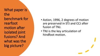 What paper is
the
benchmark for
rearfoot
motion after
isolated joint
fusions? And
what was the
big picture?
• Astion, 1996, 2 degrees of motion
are preserved in STJ and CCJ after
fusion of TNJ.
• TNJ is the key articulation of
hindfoot motion.
 