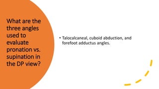 What are the
three angles
used to
evaluate
pronation vs.
supination in
the DP view?
• Talocalcaneal, cuboid abduction, and
forefoot adductus angles.
 