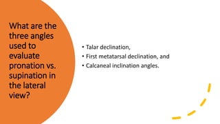 What are the
three angles
used to
evaluate
pronation vs.
supination in
the lateral
view?
• Talar declination,
• First metatarsal declination, and
• Calcaneal inclination angles.
 