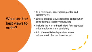 What are the
best views to
order?
• At a minimum, order dorsoplantar and
lateral views.
• Lateral oblique view should be added when
considering accessory navicular;
• Include the Harris-Beath view for suspected
middle talocalcaneal coalition;
• Add the medial oblique view when
calcanonavicular bar is suspected.
 