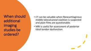 When should
additional
imaging
studies be
ordered?
• CT can be valuable when fibrocartilaginous
middle talocalcaneal coalition is suspected
and plain films are questionable.
• MRI is useful for assessment of posterior
tibial tendon dysfunction.
 