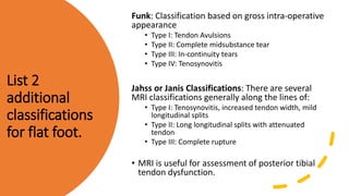 List 2
additional
classifications
for flat foot.
Funk: Classification based on gross intra-operative
appearance
• Type I: Tendon Avulsions
• Type II: Complete midsubstance tear
• Type III: In-continuity tears
• Type IV: Tenosynovitis
Jahss or Janis Classifications: There are several
MRI classifications generally along the lines of:
• Type I: Tenosynovitis, increased tendon width, mild
longitudinal splits
• Type II: Long longitudinal splits with attenuated
tendon
• Type III: Complete rupture
• MRI is useful for assessment of posterior tibial
tendon dysfunction.
 