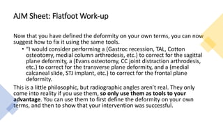 AJM Sheet: Flatfoot Work-up
Now that you have defined the deformity on your own terms, you can now
suggest how to fix it using the same tools.
• “I would consider performing a (Gastroc recession, TAL, Cotton
osteotomy, medial column arthrodesis, etc.) to correct for the sagittal
plane deformity, a (Evans osteotomy, CC joint distraction arthrodesis,
etc.) to correct for the transverse plane deformity, and a (medial
calcaneal slide, STJ implant, etc.) to correct for the frontal plane
deformity.
This is a little philosophic, but radiographic angles aren’t real. They only
come into reality if you use them, so only use them as tools to your
advantage. You can use them to first define the deformity on your own
terms, and then to show that your intervention was successful.
 