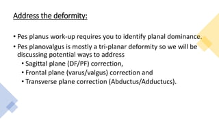 Address the deformity:
• Pes planus work-up requires you to identify planal dominance.
• Pes planovalgus is mostly a tri-planar deformity so we will be
discussing potential ways to address
• Sagittal plane (DF/PF) correction,
• Frontal plane (varus/valgus) correction and
• Transverse plane correction (Abductus/Adductucs).
 
