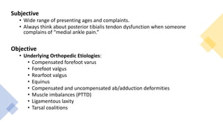 Subjective
• Wide range of presenting ages and complaints.
• Always think about posterior tibialis tendon dysfunction when someone
complains of “medial ankle pain.”
Objective
• Underlying Orthopedic Etiologies:
• Compensated forefoot varus
• Forefoot valgus
• Rearfoot valgus
• Equinus
• Compensated and uncompensated ab/adduction deformities
• Muscle imbalances (PTTD)
• Ligamentous laxity
• Tarsal coalitions
 