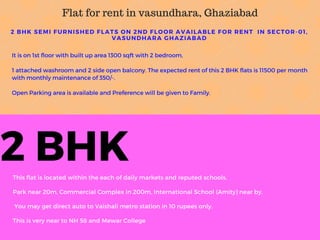 2 BHK-CALL-7292011584
This flat is located within the each of daily markets and reputed schools.
Park near 20m, Commercial Complex in 200m, International School (Amity) near by.
You may get direct auto to Vaishali metro station in 10 rupees only.
This is very near to NH 58 and Mewar College
2 BHK SEMI FURNISHED FLATS ON 2ND FLOOR AVAILABLE FOR RENT IN SECTOR- 01,
VASUNDHARA GHAZIABAD
It is on 1st floor with built up area 1300 sqft with 2 bedroom,
1 attached washroom and 2 side open balcony. The expected rent of this 2 BHK flats is 11500 per month
with monthly maintenance of 350/-.
Open Parking area is available and Preference will be given to Family.
Flat for rent in vasundhara, Ghaziabad
 