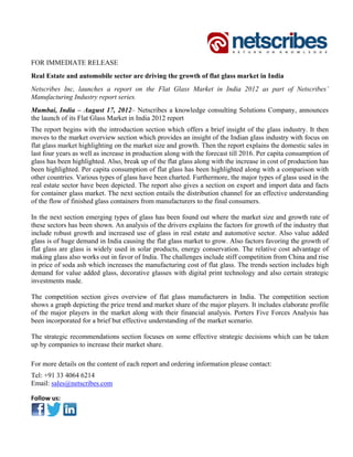 FOR IMMEDIATE RELEASE
Real Estate and automobile sector are driving the growth of flat glass market in India
Netscribes Inc, launches a report on the Flat Glass Market in India 2012 as part of Netscribes’
Manufacturing Industry report series.
Mumbai, India – August 17, 2012– Netscribes a knowledge consulting Solutions Company, announces
the launch of its Flat Glass Market in India 2012 report
The report begins with the introduction section which offers a brief insight of the glass industry. It then
moves to the market overview section which provides an insight of the Indian glass industry with focus on
flat glass market highlighting on the market size and growth. Then the report explains the domestic sales in
last four years as well as increase in production along with the forecast till 2016. Per capita consumption of
glass has been highlighted. Also, break up of the flat glass along with the increase in cost of production has
been highlighted. Per capita consumption of flat glass has been highlighted along with a comparison with
other countries. Various types of glass have been charted. Furthermore, the major types of glass used in the
real estate sector have been depicted. The report also gives a section on export and import data and facts
for container glass market. The next section entails the distribution channel for an effective understanding
of the flow of finished glass containers from manufacturers to the final consumers.

In the next section emerging types of glass has been found out where the market size and growth rate of
these sectors has been shown. An analysis of the drivers explains the factors for growth of the industry that
include robust growth and increased use of glass in real estate and automotive sector. Also value added
glass is of huge demand in India causing the flat glass market to grow. Also factors favoring the growth of
flat glass are glass is widely used in solar products, energy conservation. The relative cost advantage of
making glass also works out in favor of India. The challenges include stiff competition from China and rise
in price of soda ash which increases the manufacturing cost of flat glass. The trends section includes high
demand for value added glass, decorative glasses with digital print technology and also certain strategic
investments made.

The competition section gives overview of flat glass manufacturers in India. The competition section
shows a graph depicting the price trend and market share of the major players. It includes elaborate profile
of the major players in the market along with their financial analysis. Porters Five Forces Analysis has
been incorporated for a brief but effective understanding of the market scenario.

The strategic recommendations section focuses on some effective strategic decisions which can be taken
up by companies to increase their market share.

For more details on the content of each report and ordering information please contact:
Tel: +91 33 4064 6214
Email: sales@netscribes.com

Follow us: 
 