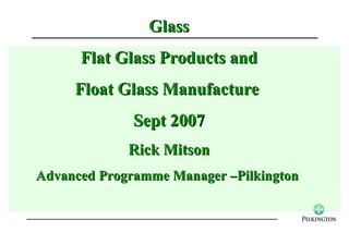 Glass
      Flat Glass Products and
     Float Glass Manufacture
              Sept 2007
             Rick Mitson
Advanced Programme Manager –Pilkington
 