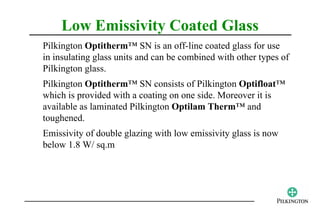 Low Emissivity Coated Glass
Pilkington Optitherm™ SN is an off-line coated glass for use
in insulating glass units and can be combined with other types of
Pilkington glass.
Pilkington Optitherm™ SN consists of Pilkington Optifloat™
which is provided with a coating on one side. Moreover it is
available as laminated Pilkington Optilam Therm™ and
toughened.
Emissivity of double glazing with low emissivity glass is now
below 1.8 W/ sq.m
 