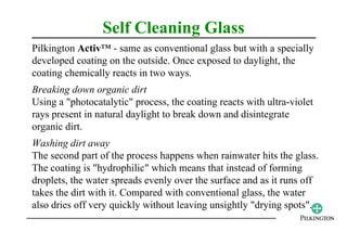 Self Cleaning Glass
Pilkington Activ™ - same as conventional glass but with a specially
developed coating on the outside. Once exposed to daylight, the
coating chemically reacts in two ways.
Breaking down organic dirt
Using a "photocatalytic" process, the coating reacts with ultra-violet
rays present in natural daylight to break down and disintegrate
organic dirt.
Washing dirt away
The second part of the process happens when rainwater hits the glass.
The coating is "hydrophilic" which means that instead of forming
droplets, the water spreads evenly over the surface and as it runs off
takes the dirt with it. Compared with conventional glass, the water
also dries off very quickly without leaving unsightly "drying spots".
 