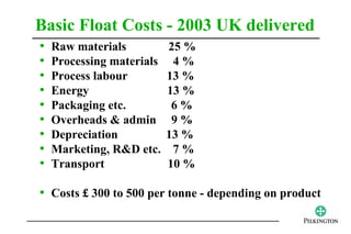Basic Float Costs - 2003 UK delivered
•   Raw materials          25 %
•   Processing materials    4%
•   Process labour         13 %
•   Energy                 13 %
•   Packaging etc.          6%
•   Overheads & admin       9%
•   Depreciation           13 %
•   Marketing, R&D etc.     7%
•   Transport              10 %

• Costs £ 300 to 500 per tonne - depending on product
 