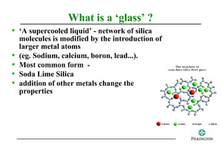 What is a ‘glass’ ?
• ‘A supercooled liquid’ - network of silica
    molecules is modified by the introduction of
    larger metal atoms
•   (eg. Sodium, calcium, boron, lead...).
•   Most common form -
•   Soda Lime Silica
•   addition of other metals change the
    properties
 