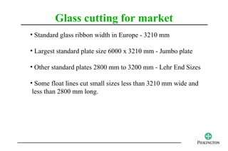 Glass cutting for market
• Standard glass ribbon width in Europe - 3210 mm

• Largest standard plate size 6000 x 3210 mm - Jumbo plate

• Other standard plates 2800 mm to 3200 mm - Lehr End Sizes

• Some float lines cut small sizes less than 3210 mm wide and
 less than 2800 mm long.
 