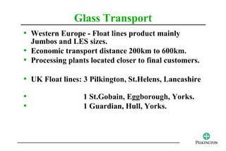 Glass Transport
• Western Europe - Float lines product mainly
  Jumbos and LES sizes.
• Economic transport distance 200km to 600km.
• Processing plants located closer to final customers.

• UK Float lines: 3 Pilkington, St.Helens, Lancashire
•                 1 St.Gobain, Eggborough, Yorks.
•                 1 Guardian, Hull, Yorks.
 