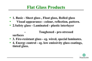 Flat Glass Products

• 1. Basic - Sheet glass , Float glass, Rolled glass
•    Visual appearance - colour, reflection, pattern.
• 2.Safety glass - Laminated - plastic interlayer
           -          Toughened - pre-stressed
  surfaces
• 3. Fire-resistant glass - eg. wired, special laminates.
• 4. Energy control - eg. low emissivity glass coatings,
  tinted glass.
 