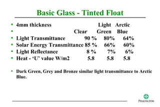 Basic Glass - Tinted Float
•   4mm thickness                   Light Arctic
•                         Clear     Green Blue
•   Light Transmittance        90 % 80% 64%
•   Solar Energy Transmittance 85 % 66% 60%
•   Light Reflectance           8%      7%    6%
•   Heat - ‘U’ value W/m2       5.8    5.8   5.8

• Dark Green, Grey and Bronze similar light transmittance to Arctic
    Blue.
 