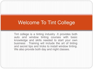 Tint college is a tinting industry .It provides both
auto and window tinting courses with basic
knowledge and skills needed to start your own
business . Training will include the art of tinting
and secret tips and tricks to install window tinting.
We also provide both day and night classes.
Welcome To Tint College
 