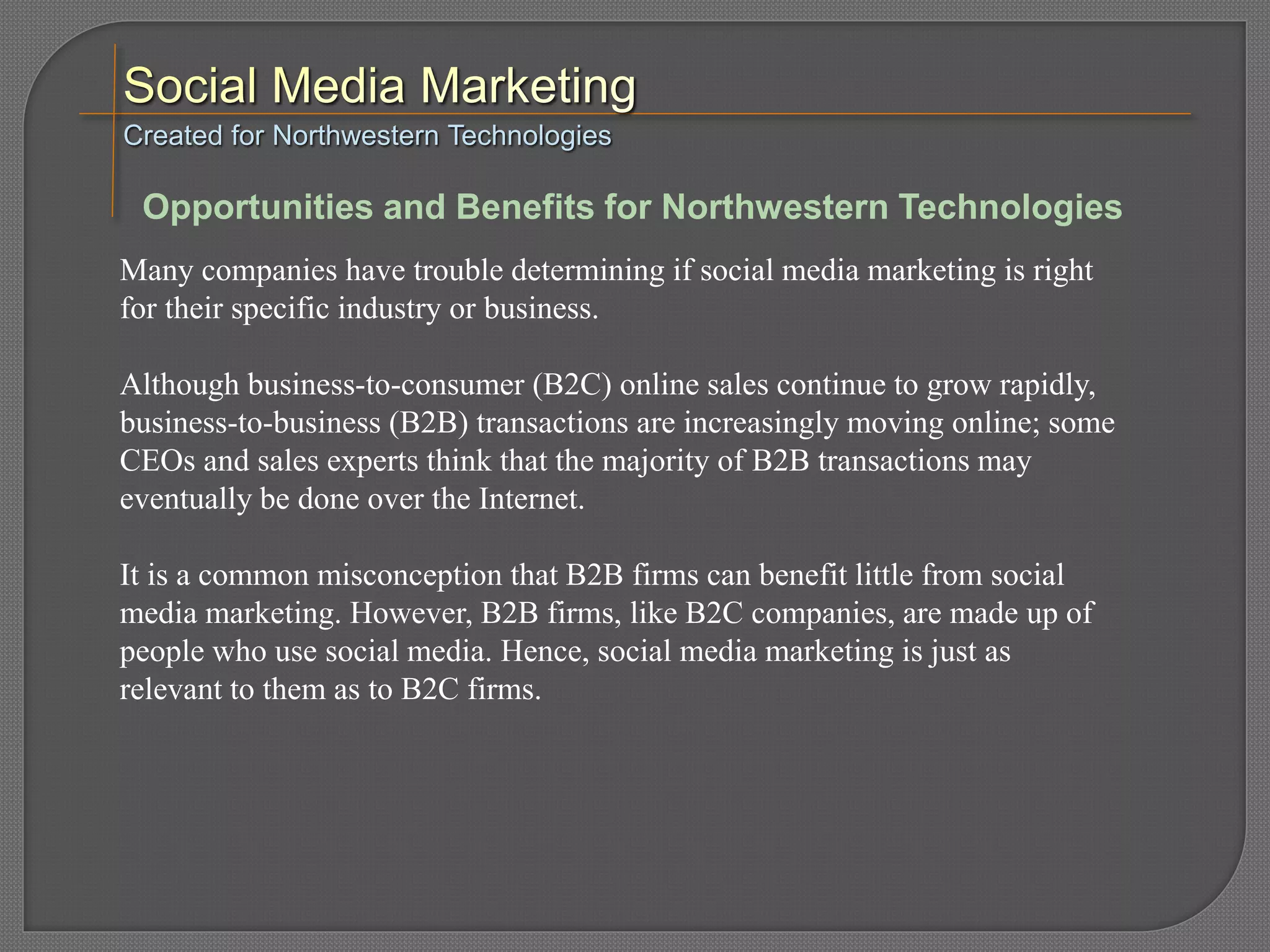 Many companies have trouble determining if social media marketing is right
for their specific industry or business.
Although business-to-consumer (B2C) online sales continue to grow rapidly,
business-to-business (B2B) transactions are increasingly moving online; some
CEOs and sales experts think that the majority of B2B transactions may
eventually be done over the Internet.
It is a common misconception that B2B firms can benefit little from social
media marketing. However, B2B firms, like B2C companies, are made up of
people who use social media. Hence, social media marketing is just as
relevant to them as to B2C firms.
Created for Northwestern Technologies
Opportunities and Benefits for Northwestern Technologies
 