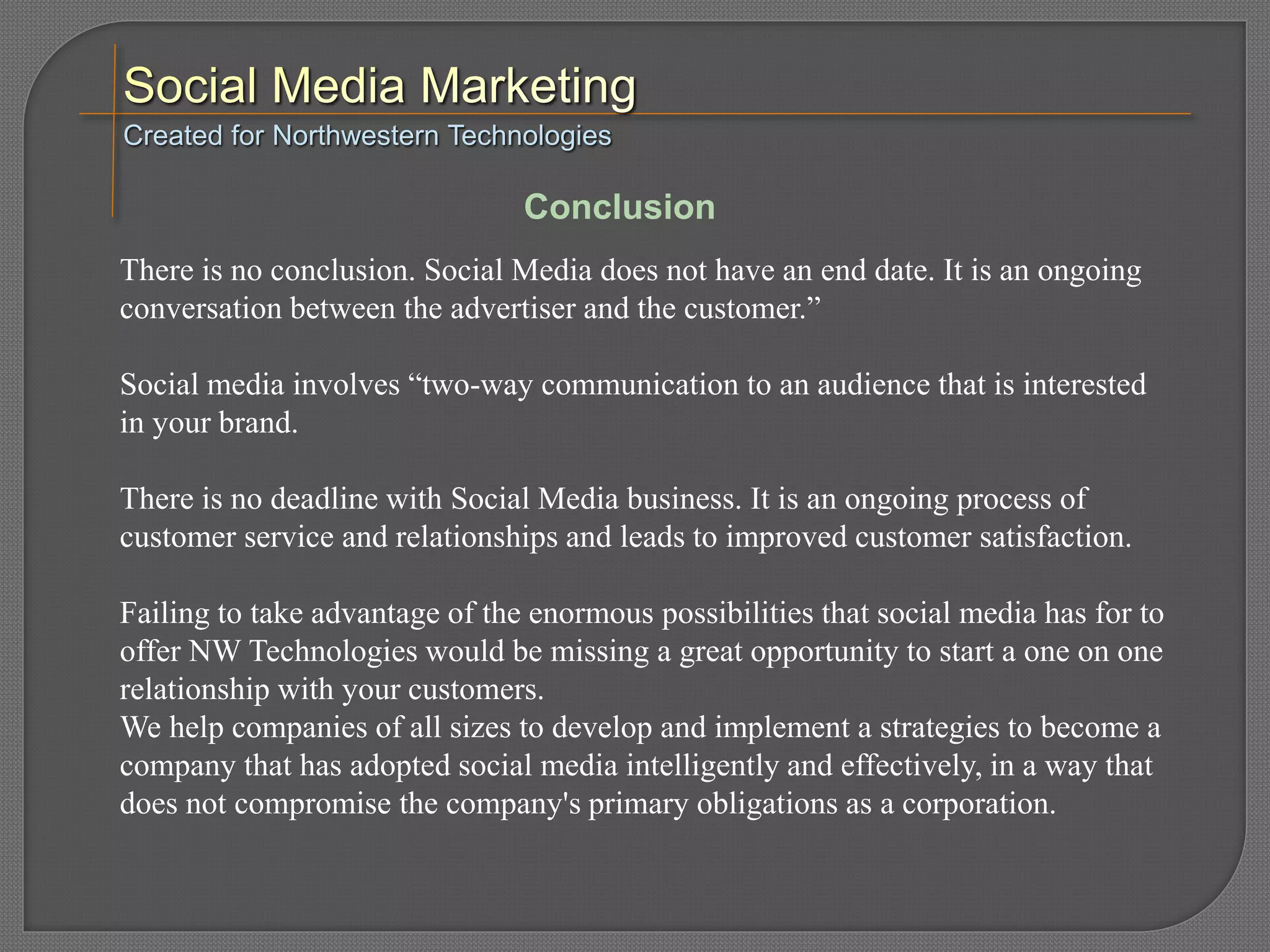 There is no conclusion. Social Media does not have an end date. It is an ongoing
conversation between the advertiser and the customer.”
Social media involves “two-way communication to an audience that is interested
in your brand.
There is no deadline with Social Media business. It is an ongoing process of
customer service and relationships and leads to improved customer satisfaction.
Failing to take advantage of the enormous possibilities that social media has for to
offer NW Technologies would be missing a great opportunity to start a one on one
relationship with your customers.
We help companies of all sizes to develop and implement a strategies to become a
company that has adopted social media intelligently and effectively, in a way that
does not compromise the company's primary obligations as a corporation.
Created for Northwestern Technologies
Conclusion
 