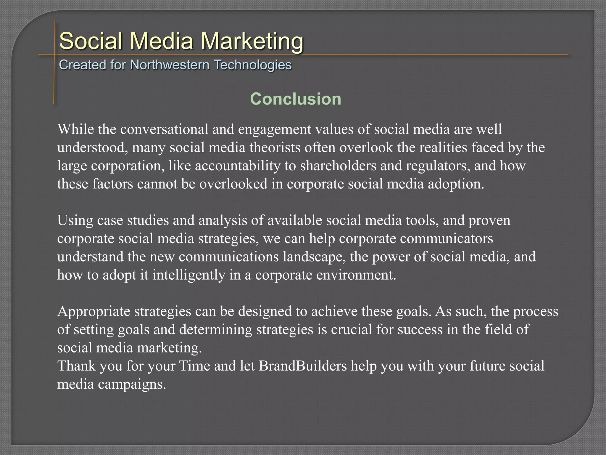 While the conversational and engagement values of social media are well
understood, many social media theorists often overlook the realities faced by the
large corporation, like accountability to shareholders and regulators, and how
these factors cannot be overlooked in corporate social media adoption.
Using case studies and analysis of available social media tools, and proven
corporate social media strategies, we can help corporate communicators
understand the new communications landscape, the power of social media, and
how to adopt it intelligently in a corporate environment.
Appropriate strategies can be designed to achieve these goals. As such, the process
of setting goals and determining strategies is crucial for success in the field of
social media marketing.
Thank you for your Time and let BrandBuilders help you with your future social
media campaigns.
Created for Northwestern Technologies
Conclusion
 